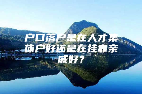 户口落户是在人才集体户好还是在挂靠亲戚好？