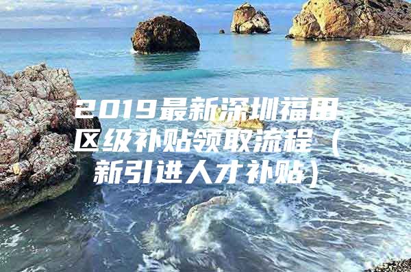 2019最新深圳福田区级补贴领取流程（新引进人才补贴）