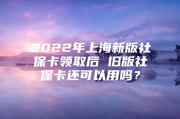 2022年上海新版社保卡领取后 旧版社保卡还可以用吗？