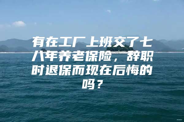 有在工厂上班交了七八年养老保险，辞职时退保而现在后悔的吗？