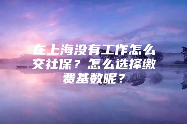 在上海没有工作怎么交社保？怎么选择缴费基数呢？