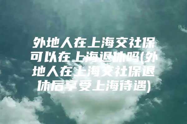 外地人在上海交社保可以在上海退休吗(外地人在上海交社保退休后享受上海待遇)