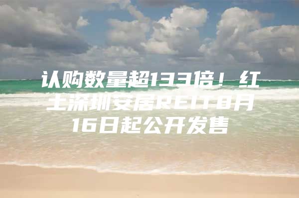 认购数量超133倍！红土深圳安居REIT8月16日起公开发售