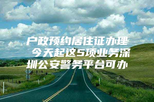 户政预约居住证办理 今天起这5项业务深圳公安警务平台可办