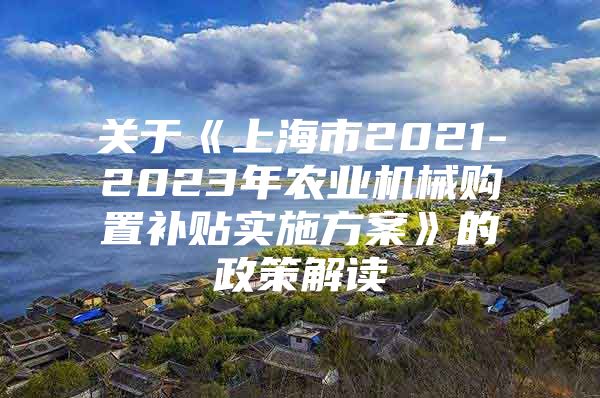 关于《上海市2021-2023年农业机械购置补贴实施方案》的政策解读