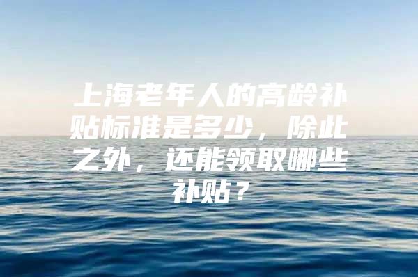 上海老年人的高龄补贴标准是多少，除此之外，还能领取哪些补贴？