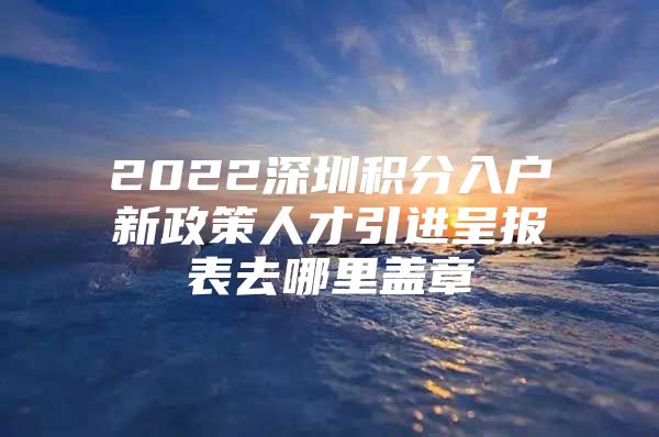 2022深圳积分入户新政策人才引进呈报表去哪里盖章