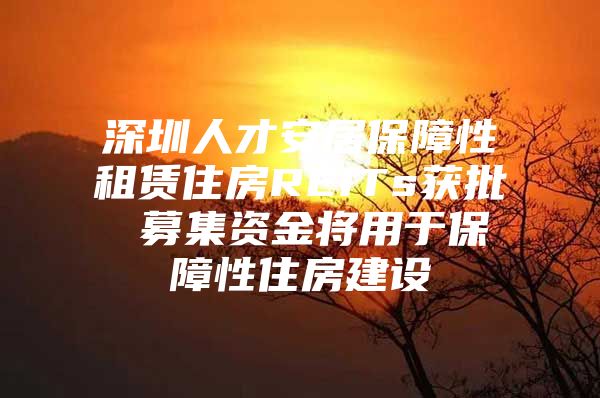 深圳人才安居保障性租赁住房REITs获批 募集资金将用于保障性住房建设