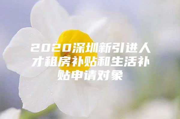 2020深圳新引进人才租房补贴和生活补贴申请对象