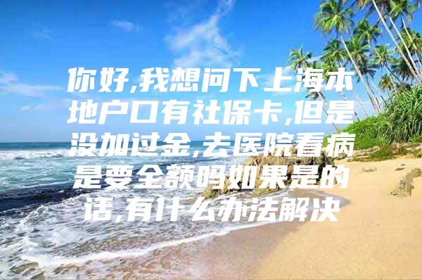 你好,我想问下上海本地户口有社保卡,但是没加过金,去医院看病是要全额吗如果是的话,有什么办法解决