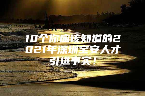 10个你应该知道的2021年深圳宝安人才引进事实！