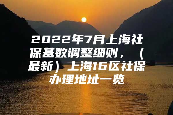 2022年7月上海社保基数调整细则，（最新）上海16区社保办理地址一览