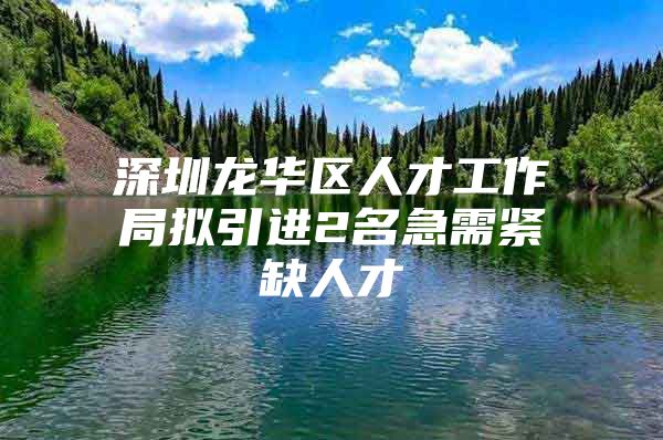 深圳龙华区人才工作局拟引进2名急需紧缺人才