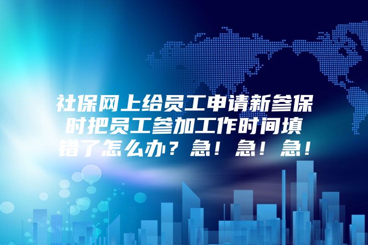 社保网上给员工申请新参保时把员工参加工作时间填错了怎么办？急！急！急！