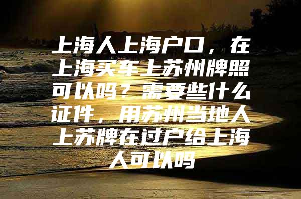 上海人上海户口，在上海买车上苏州牌照可以吗？需要些什么证件，用苏州当地人上苏牌在过户给上海人可以吗