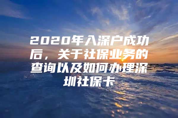 2020年入深户成功后，关于社保业务的查询以及如何办理深圳社保卡