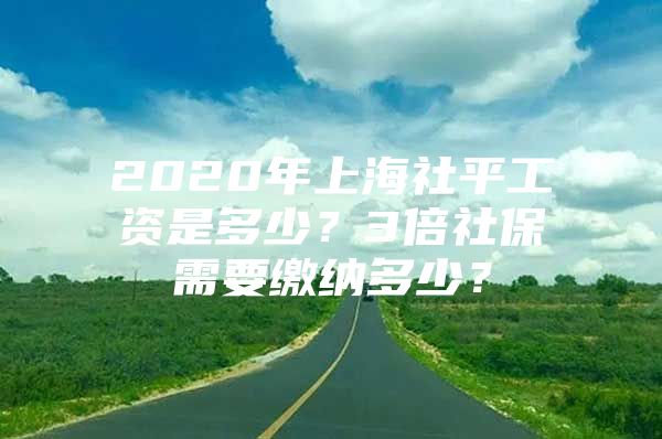 2020年上海社平工资是多少？3倍社保需要缴纳多少？