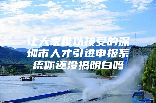 让大家难以接受的深圳市人才引进申报系统你还没搞明白吗