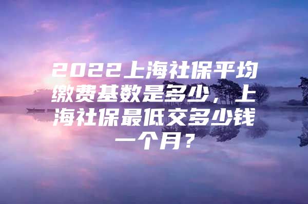 2022上海社保平均缴费基数是多少，上海社保最低交多少钱一个月？