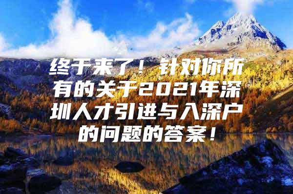 终于来了！针对你所有的关于2021年深圳人才引进与入深户的问题的答案！