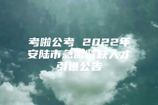 考啦公考 2022年安陆市急需紧缺人才引进公告