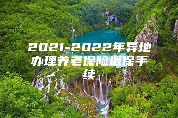 2021-2022年异地办理养老保险退保手续