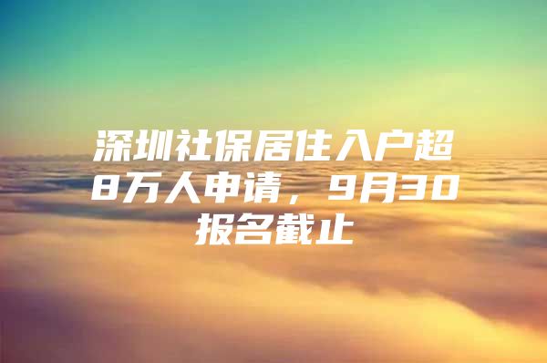 深圳社保居住入户超8万人申请，9月30报名截止