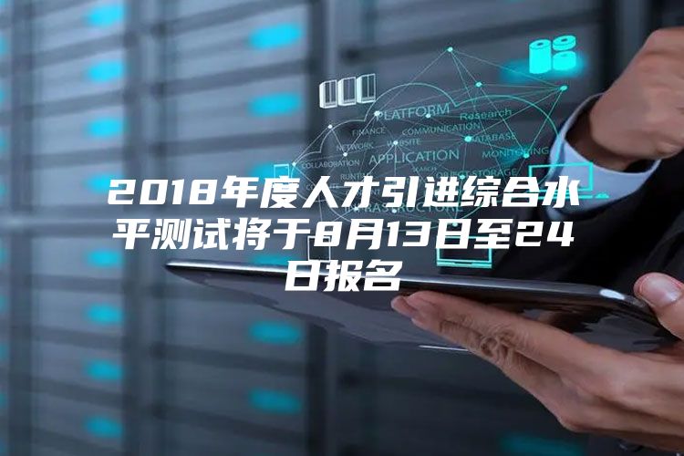 2018年度人才引进综合水平测试将于8月13日至24日报名