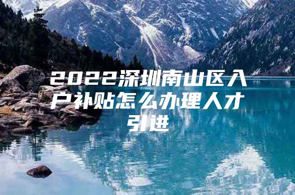 2022深圳南山区入户补贴怎么办理人才引进