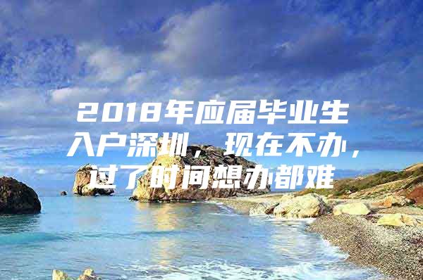 2018年应届毕业生入户深圳，现在不办，过了时间想办都难