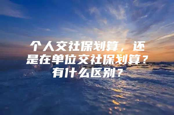 个人交社保划算，还是在单位交社保划算？有什么区别？