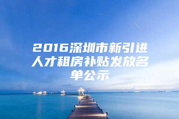 2016深圳市新引进人才租房补贴发放名单公示