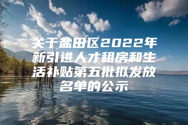 关于盐田区2022年新引进人才租房和生活补贴第五批拟发放名单的公示