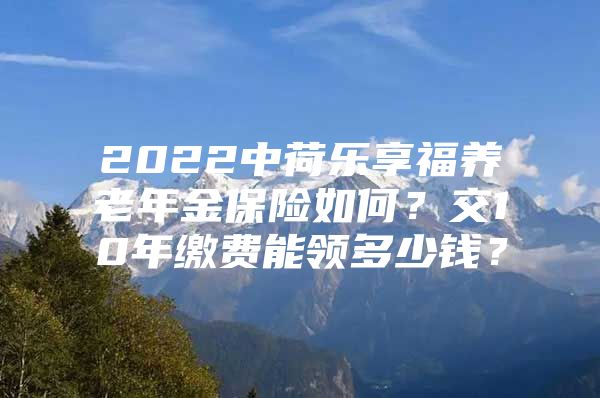 2022中荷乐享福养老年金保险如何？交10年缴费能领多少钱？