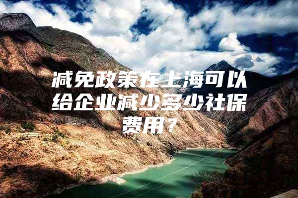 减免政策在上海可以给企业减少多少社保费用？