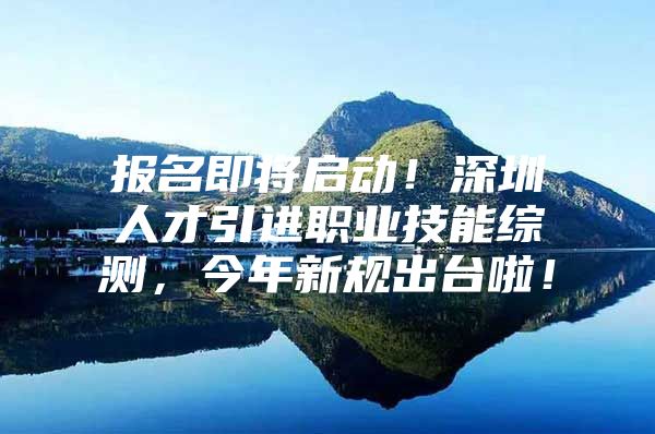 报名即将启动！深圳人才引进职业技能综测，今年新规出台啦！