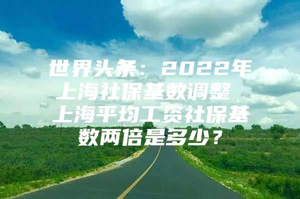 世界头条：2022年上海社保基数调整 上海平均工资社保基数两倍是多少？