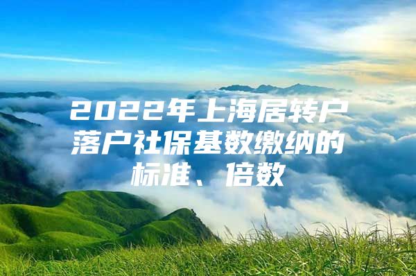 2022年上海居转户落户社保基数缴纳的标准、倍数