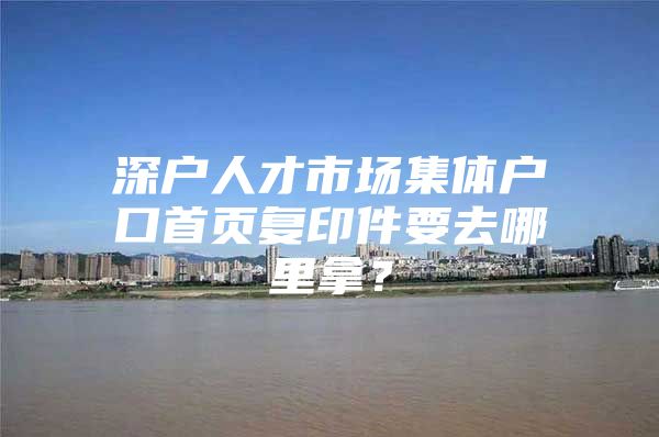 深户人才市场集体户口首页复印件要去哪里拿？