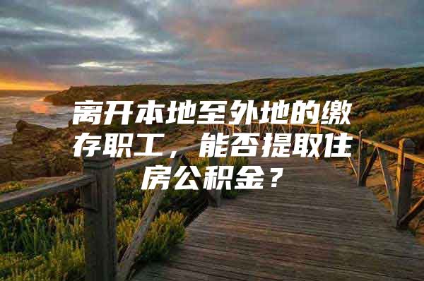 离开本地至外地的缴存职工，能否提取住房公积金？