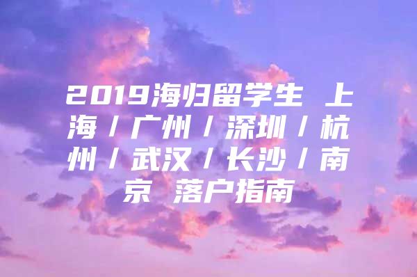 2019海归留学生 上海／广州／深圳／杭州／武汉／长沙／南京 落户指南