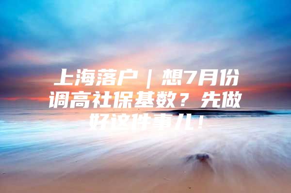 上海落户｜想7月份调高社保基数？先做好这件事儿！