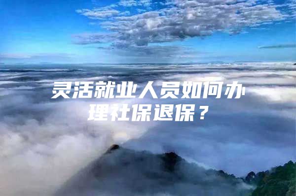 灵活就业人员如何办理社保退保？