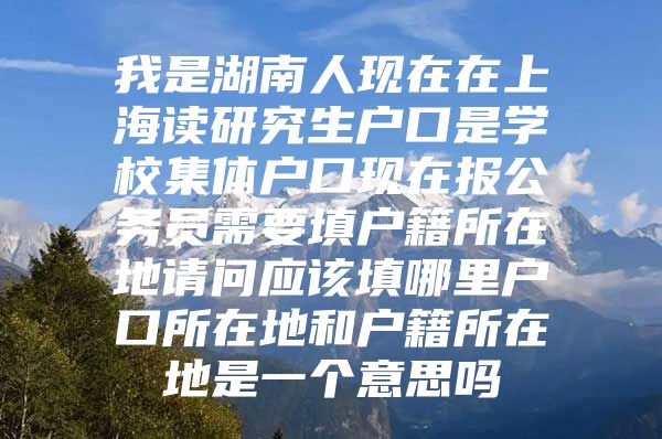 我是湖南人现在在上海读研究生户口是学校集体户口现在报公务员需要填户籍所在地请问应该填哪里户口所在地和户籍所在地是一个意思吗