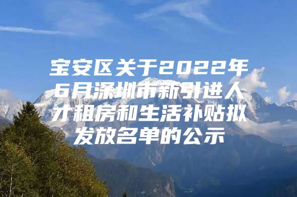 宝安区关于2022年6月深圳市新引进人才租房和生活补贴拟发放名单的公示