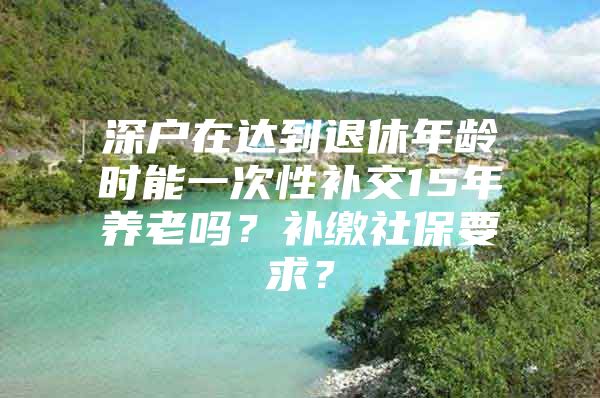 深户在达到退休年龄时能一次性补交15年养老吗？补缴社保要求？