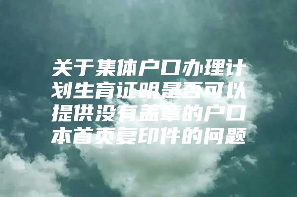 关于集体户口办理计划生育证明是否可以提供没有盖章的户口本首页复印件的问题