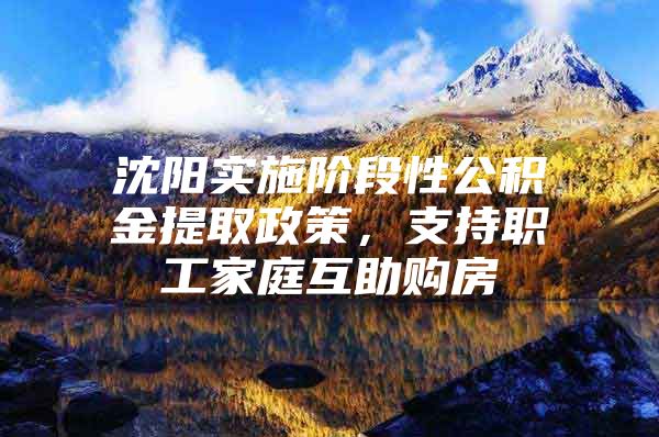 沈阳实施阶段性公积金提取政策，支持职工家庭互助购房