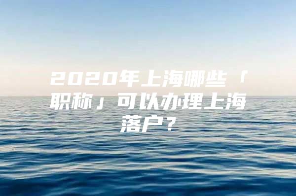 2020年上海哪些「职称」可以办理上海落户？