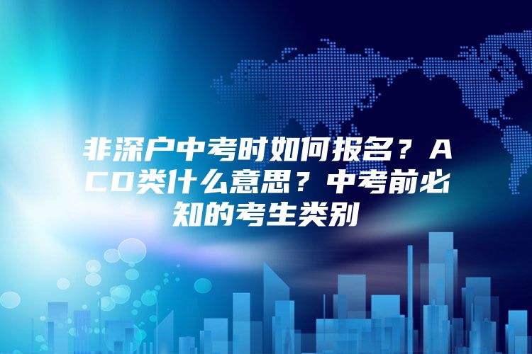 非深户中考时如何报名？ACD类什么意思？中考前必知的考生类别